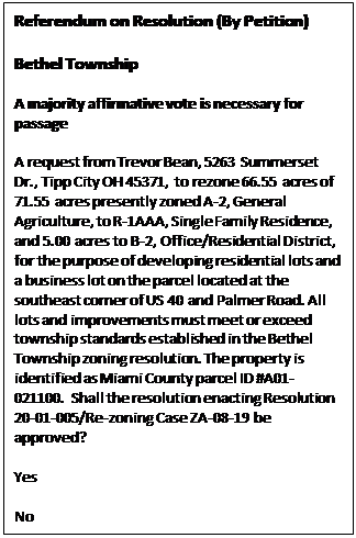 Text Box: Referendum on Resolution (By Petition)    Bethel Township    A majority affirmative vote is necessary for passage    A request from Trevor Bean, 5263 Summerset Dr., Tipp City OH 45371, to rezone 66.55 acres of 71.55 acres presently zoned A-2, General Agriculture, to R-1AAA, Single Family Residence, and 5.00 acres to B-2, Office/Residential District, for the purpose of developing residential lots and a business lot on the parcel located at the southeast corner of US 40 and Palmer Road. All lots and improvements must meet or exceed township standards established in the Bethel Township zoning resolution. The property is identified as Miami County parcel ID #A01-021100. Shall the resolution enacting Resolution 20-01-005/Re-zoning Case ZA-08-19 be approved?     Yes     No     